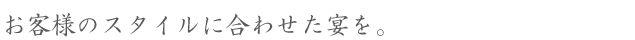 お客様のスタイルに合わせた宴を。